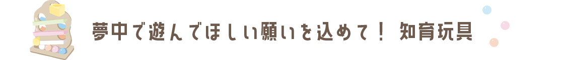 夢中で遊んでほしい願いを込めて！「知育玩具」